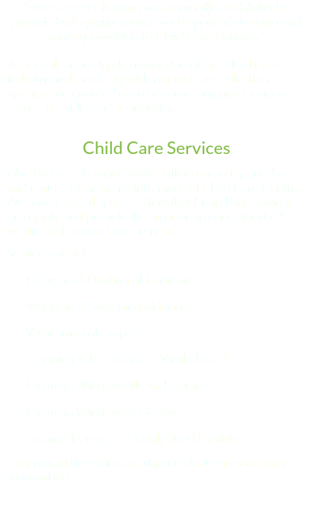"Blue Breeze Cleaning was originally established to provide high quality service and supply of cleaning and sanitary products to Child Care Centres." As a result an in-depth knowledge of the Child Care industry and familiarity with rigorous accreditation systems has enabled us to become a unique cleaning service provider for the industry. Child Care Services
Blue Breeze Cleaning Service offers one off, periodical and regular cleaning maintenance of Child Care Centres. We have created special offers that bring huge savings on supply, and provide the highest hygiene standard within the learning environment.
Services include: - Cleaning & Dusting of Furniture - Mopping & Sweeping of Floors - Vacuuming of Carpets - Stripping & Re-sealing of Vinyl Floors* - Cleaning Window Sills and Cornices - Cleaning Windows & Glassware - Steam Cleaning of Heavily Used Facilities
* Stripping and Re-sealing are subject to client request and incur additional fees. 