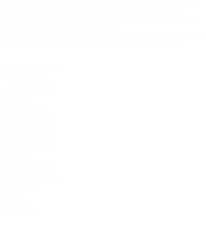 With an in depth knowledge of the Child Care industry and familiarity with today’s strict accreditation systems Blue Breeze is able to excel as a top tier cleaning service provider for the industry. All of our cleaning products are carefully chosen for their economy and quality as well as ability to meet health and safety regulation guidelines.
All cleaning products supplied by Blue Breeze Cleaning Service are supported with Material Safety Data documentation (MSDS) which are available to all customers at request. Products we offer include:
- Wet Wipes (2 Types)
- Facial Tissues (2 Types)
- Vinyl Gloves
- Polyurethane Gloves
- Toilet Paper (2 Types)
- Liquid Soap (2 Types)
- Kitchen Towels (2 Types)
- Sun Screen
- Floor Cleaners (2 Types)
- Surface Cleaners (2 Types)
- Garbage Bags
- Disinfectant
- Washing Powder
