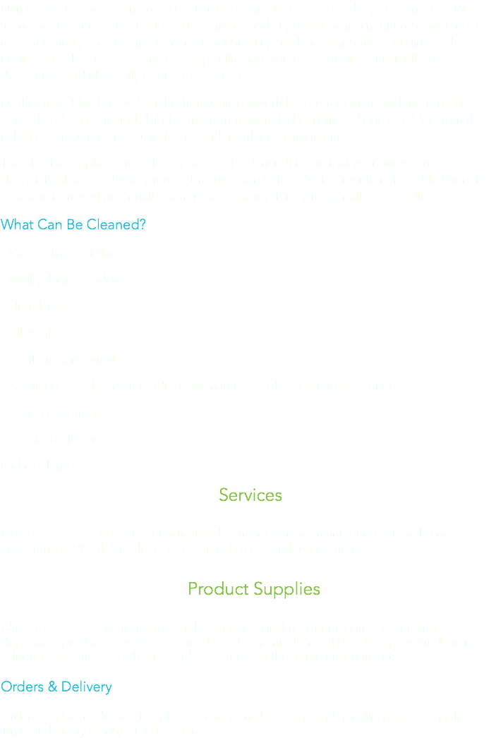 Namely, we use hot steam to access hard to clean places such as; deep set cornices, door frames and stair rails, floor edges, door hinges and cupboards which might otherwise not be reachable and prone to long-term material build up, making your home feel dirty and unpleasant. This use of Steam also helps eliminate sources of unpleasant smells, by disinfecting and physically cleansing the surface. Furthermore Blue Breeze benefits from using powerful vacuum cleaners with motorised power-heads that precisely brush carpets, removing hidden dirt and grime hidden from the naked eye, resulting in a truly cleaner and healthier environment.
The effective application of these practises (and more!) mean that your home emerges cleaner, healthier and visibly more attractive than before. Not to mention the added benefit of having removed potentially harmful bacteria which may trigger allergies or illness. What Can Be Cleaned?
• Various types of floors
• Walls, doors, windows • Upholstery
• Tiles, glass
• Leather, fabric, vinyl
• Appliances of all sorts (including raw materials such as cast Iron & stone)
• Low access areas
• Toilets, bathrooms
and much more... Services Blue Breeze offers one-off, periodical and regular cleaning maintenance of the home environment. We also facilitate professional carpet and rug cleaning. Product Supplies Blue Breeze offers great savings on the supply of quality general purpose cleaning, disposable products as well as organic based –chemicals free (HACCP approved) cleaning solutions, that are very effective and safe for use in the home environment. Orders & Delivery Orders can be made over the phone or via e-mail. Postage and handling charges apply.
Time of delivery is subject to location.