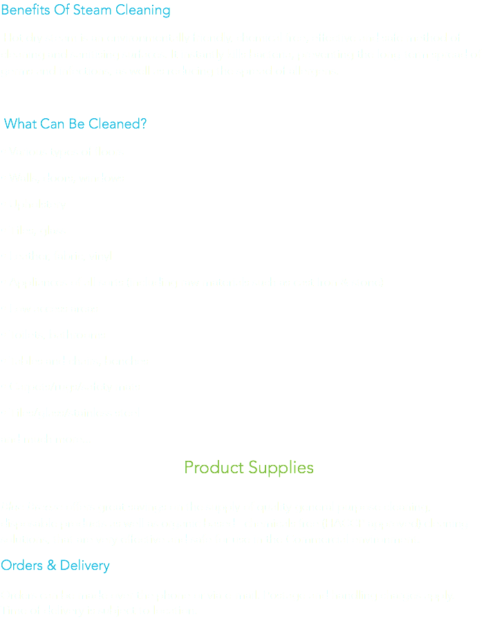 Benefits Of Steam Cleaning Hot dry steam is an environmentally friendly, chemical free, effective and safe method of cleaning and sanitising surfaces. It instantly kills bacteria, preventing the long-term spread of germs and infections, as well as reducing the spread of allergens. What Can Be Cleaned?
• Various types of floors
• Walls, doors, windows • Upholstery
• Tiles, glass
• Leather, fabric, vinyl
• Appliances of all sorts (including raw materials such as cast Iron & stone)
• Low access areas
• Toilets, bathrooms
• Tables and chairs, benches
• Carpets/rugs/safety mats
• Tiles/glass/stainless steel and much more... Product Supplies Blue Breeze offers great savings on the supply of quality general purpose cleaning, disposable products as well as organic based –chemicals free (HACCP approved) cleaning solutions, that are very effective and safe for use in the Commercial environment. Orders & Delivery Orders can be made over the phone or via e-mail. Postage and handling charges apply.
Time of delivery is subject to location.